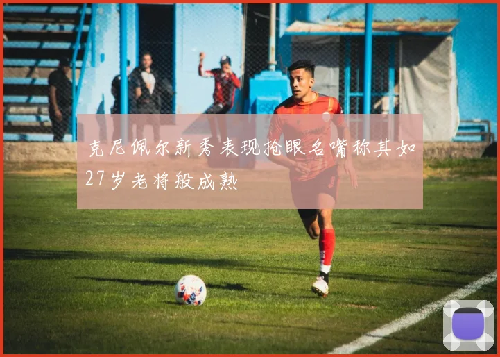 克尼佩尔新秀表现抢眼名嘴称其如27岁老将般成熟