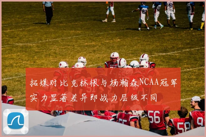 拓媒对比克林根与杨瀚森NCAA冠军实力显著差异即战力层级不同