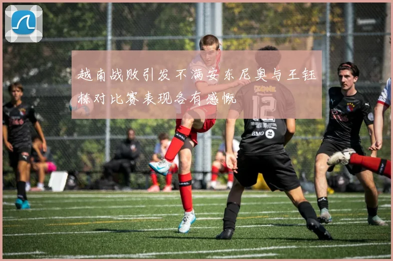 越南战败引发不满安东尼奥与王钰栋对比赛表现各有感慨