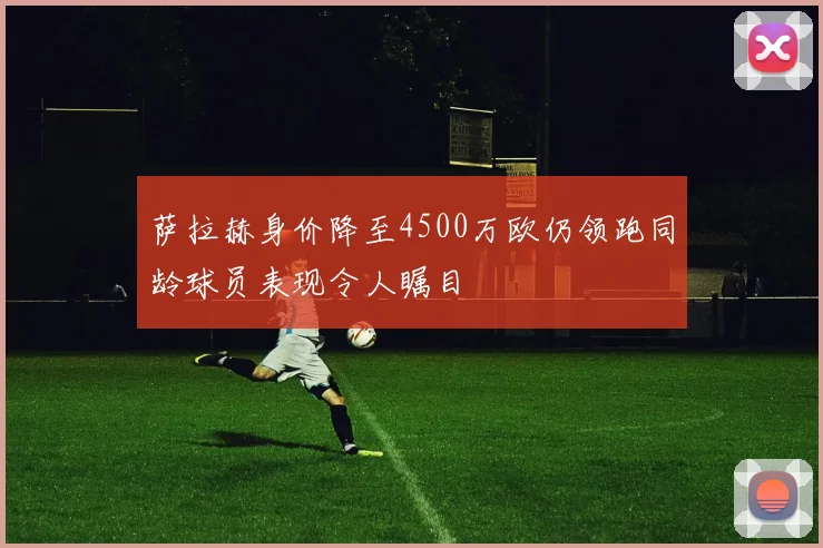萨拉赫身价降至4500万欧仍领跑同龄球员表现令人瞩目