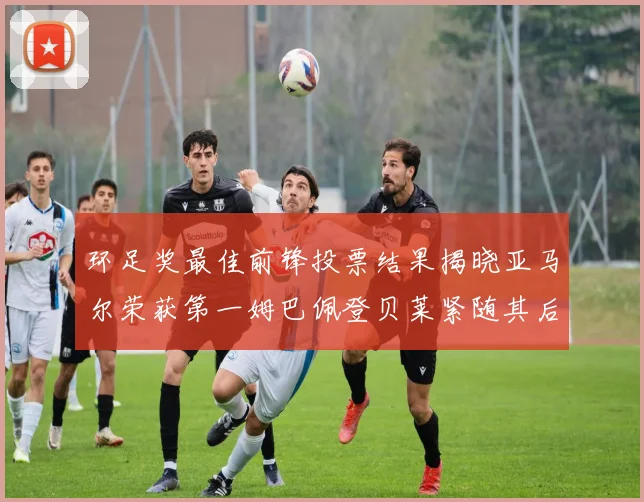 环足奖最佳前锋投票结果揭晓亚马尔荣获第一姆巴佩登贝莱紧随其后