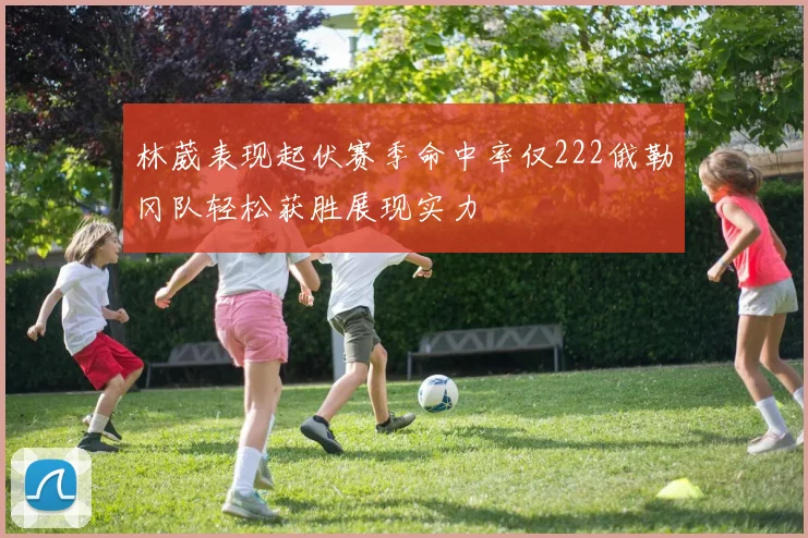 林葳表现起伏赛季命中率仅222俄勒冈队轻松获胜展现实力