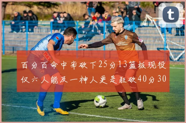 百分百命中率砍下25分13篮板现役仅六人能及一神人更是狂砍40分30篮板大三元