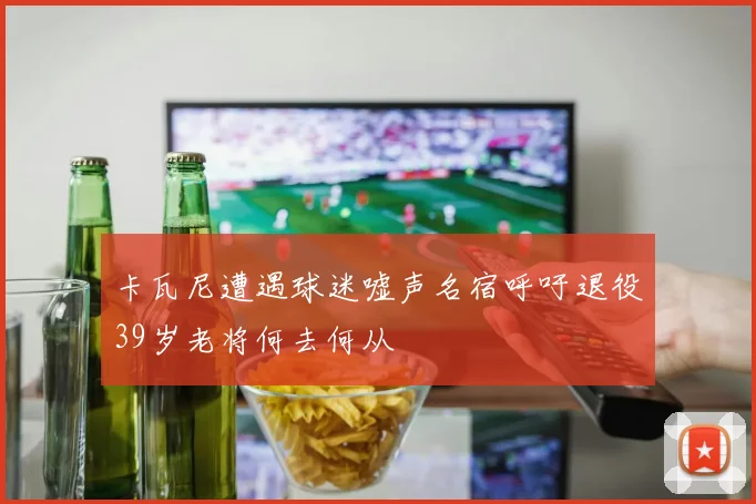 卡瓦尼遭遇球迷嘘声名宿呼吁退役39岁老将何去何从