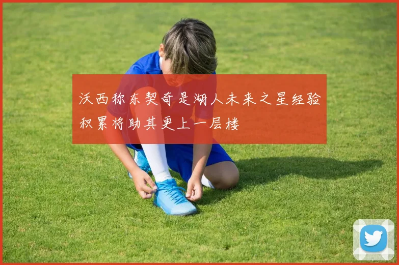 沃西称东契奇是湖人未来之星经验积累将助其更上一层楼