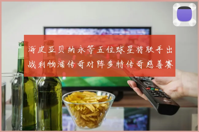 海皮亚贝纳永等五位球星将联手出战利物浦传奇对阵多特传奇慈善赛