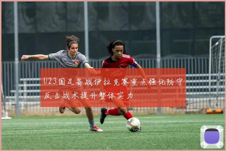 U23国足备战伊拉克赛重点强化防守反击战术提升整体实力
