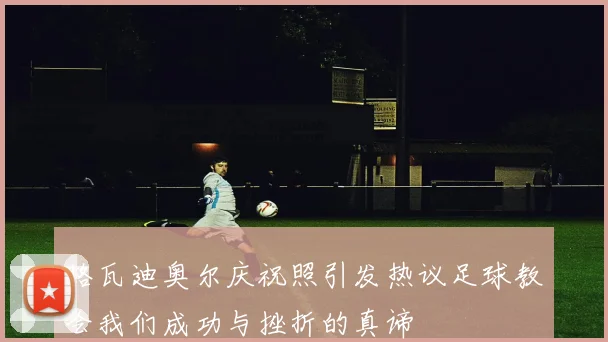 格瓦迪奥尔庆祝照引发热议足球教会我们成功与挫折的真谛