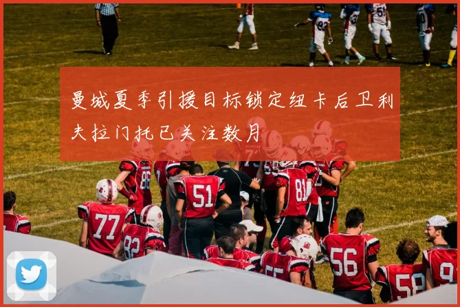 曼城夏季引援目标锁定纽卡后卫利夫拉门托已关注数月
