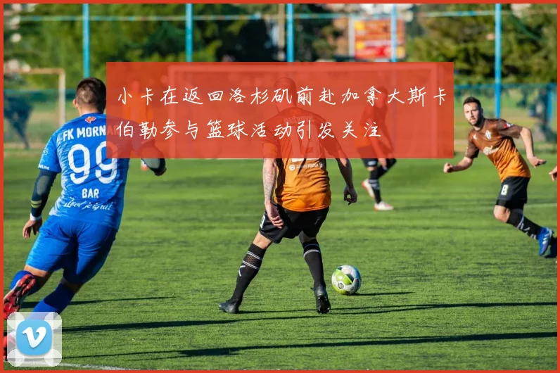 小卡在返回洛杉矶前赴加拿大斯卡伯勒参与篮球活动引发关注