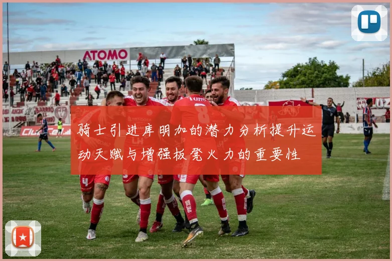 骑士引进库明加的潜力分析提升运动天赋与增强板凳火力的重要性