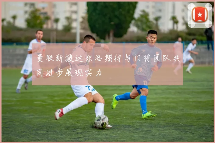 曼联新援达尔洛期待与门将团队共同进步展现实力