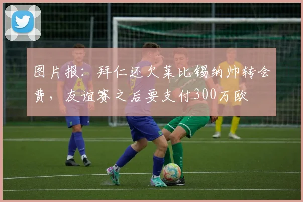 图片报：拜仁还欠莱比锡纳帅转会费，友谊赛之后要支付300万欧